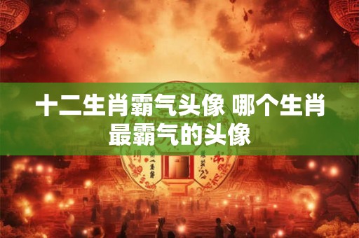 十二生肖霸气头像 哪个生肖最霸气的头像
