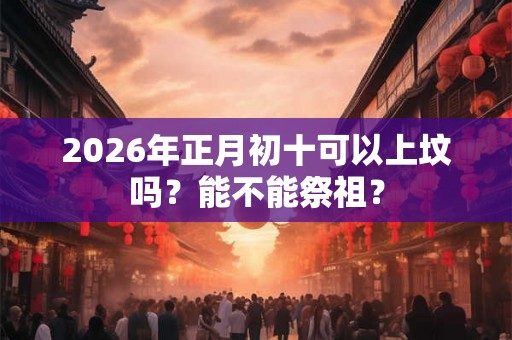 2026年正月初十可以上坟吗？能不能祭祖？