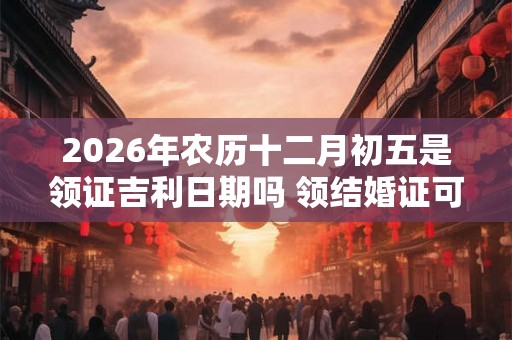 2026年农历十二月初五是领证吉利日期吗 领结婚证可以吗