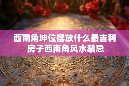 西南角坤位摆放什么最吉利 房子西南角风水禁忌
