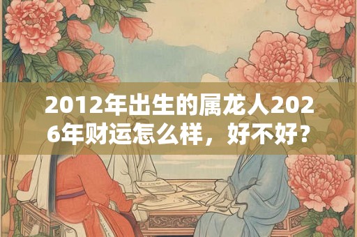 2012年出生的属龙人2026年财运怎么样，好不好？