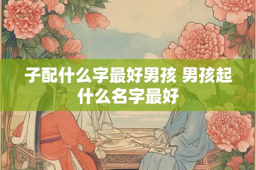 子配什么字最好男孩 男孩起什么名字最好