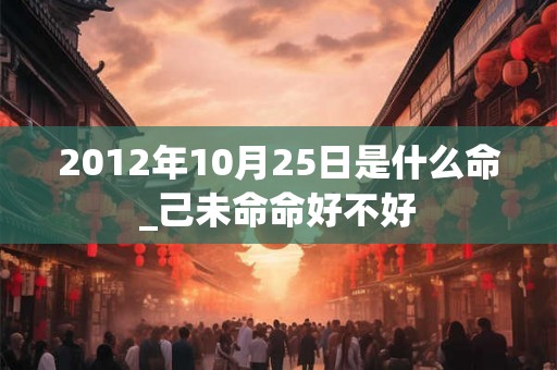 2012年10月25日是什么命_己未命命好不好