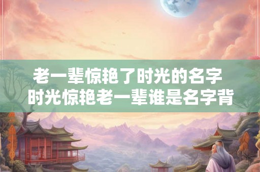 老一辈惊艳了时光的名字 时光惊艳老一辈谁是名字背后的故事