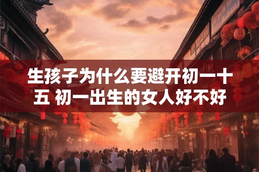 生孩子为什么要避开初一十五 初一出生的女人好不好 生孩子为什么要避开初一十五 初一出生的女人好不好