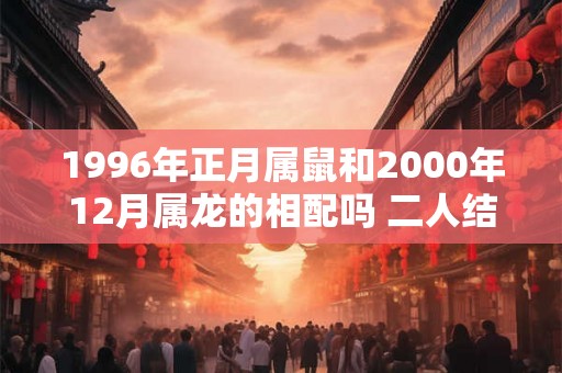 1996年正月属鼠和2000年12月属龙的相配吗 二人结婚合适吗