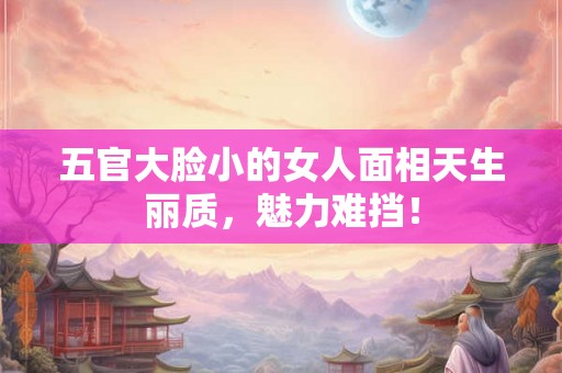 五官大脸小的女人面相天生丽质，魅力难挡！