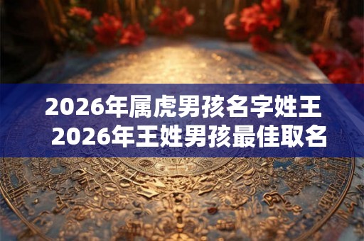 2026年属虎男孩名字姓王 2026年王姓男孩最佳取名 2026年属虎男孩名字姓王 2026年王姓男孩最佳取名