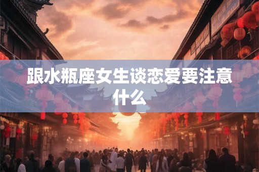 跟水瓶座女生谈恋爱要注意什么 跟水瓶座女生谈恋爱要注意什么