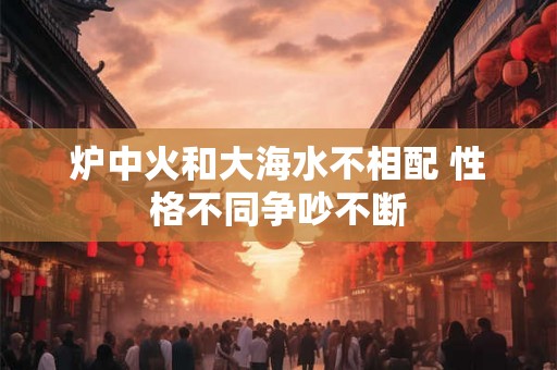 炉中火和大海水不相配 性格不同争吵不断 炉中火和大海水不相配 性格不同争吵不断