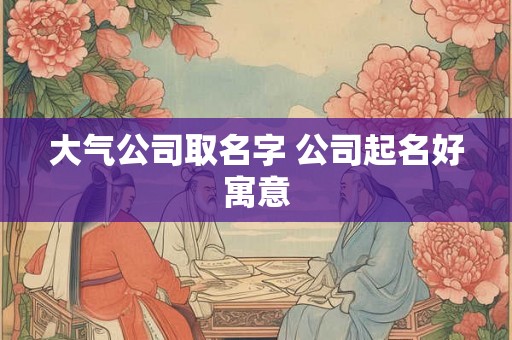 大气公司取名字 公司起名好寓意 大气公司取名字 公司起名好寓意