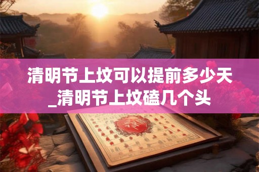 清明节上坟可以提前多少天_清明节上坟磕几个头 清明节上坟可以提前多少天_清明节上坟磕几个头