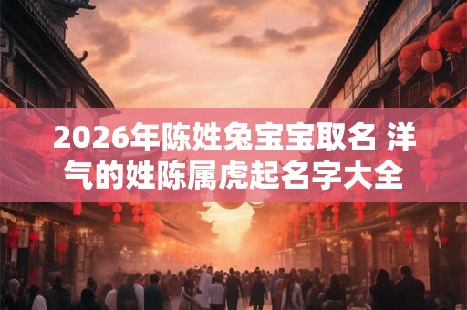 2026年陈姓兔宝宝取名 洋气的姓陈属虎起名字大全