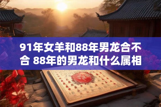 91年女羊和88年男龙合不合 88年的男龙和什么属相配