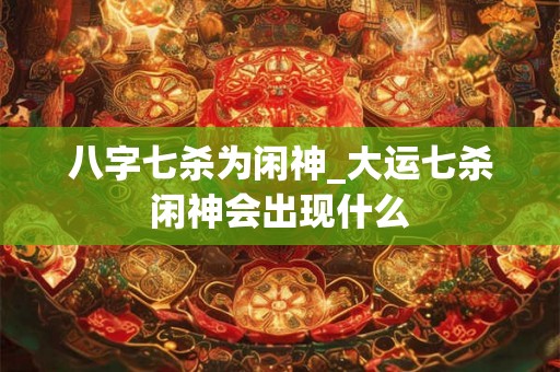 八字七杀为闲神_大运七杀闲神会出现什么 八字七杀为闲神_大运七杀闲神会出现什么