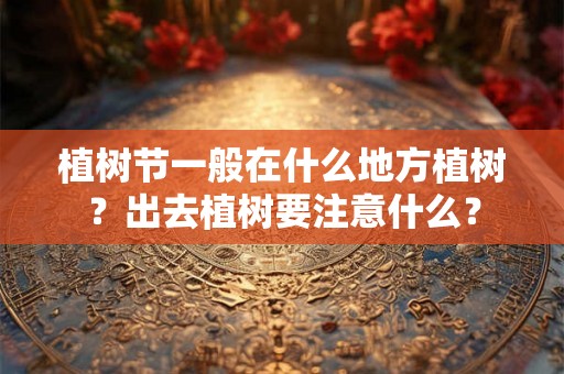 植树节一般在什么地方植树?出去植树要注意什么? 植树节一般在什么地方植树?出去植树要注意什么?
