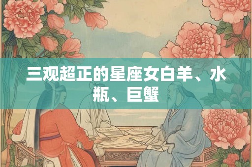 三观超正的星座女白羊、水瓶、巨蟹