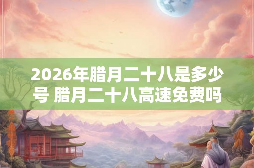 2026年腊月二十八是多少号 腊月二十八高速免费吗 2026年腊月二十八是多少号 腊月二十八高速免费吗