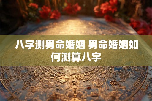 八字测男命婚姻 男命婚姻如何测算八字 八字测男命婚姻 男命婚姻如何测算八字