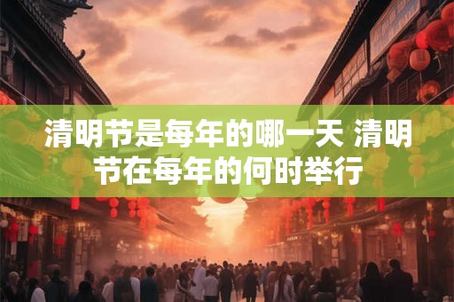 清明节是每年的哪一天 清明节在每年的何时举行