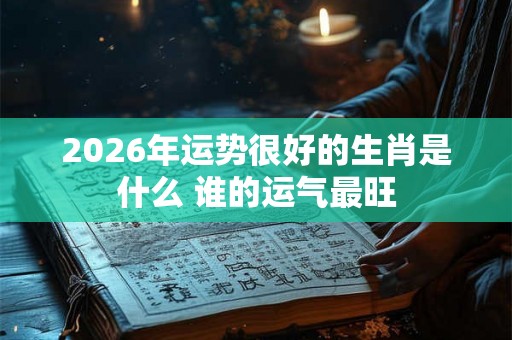 2026年运势很好的生肖是什么 谁的运气最旺