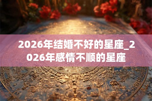 2026年结婚不好的星座_2026年感情不顺的星座