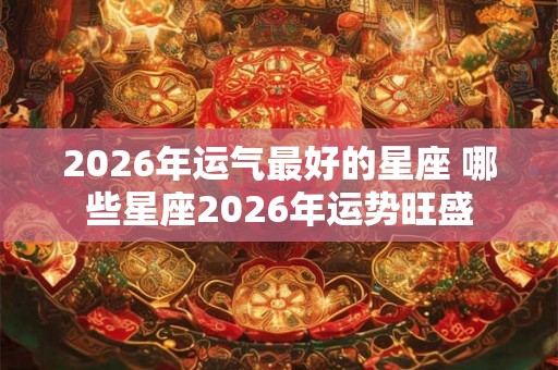 2026年运气最好的星座 哪些星座2026年运势旺盛 2026年运气最好的星座 哪些星座2026年运势旺盛