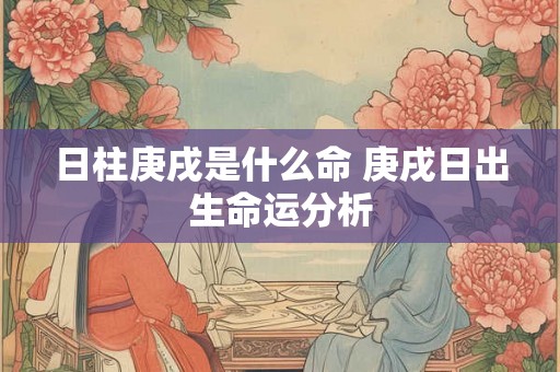 日柱庚戌是什么命 庚戌日出生命运分析