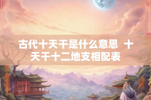 古代十天干是什么意思 十天干十二地支相配表 古代十天干是什么意思 十天干十二地支相配表