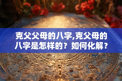 克父父母的八字,克父母的八字是怎样的?如何化解? 克父父母的八字,克父母的八字是怎样的?如何化解?