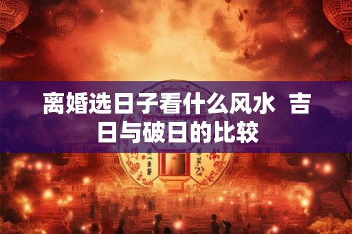 离婚选日子看什么风水  吉日与破日的比较