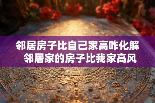 邻居房子比自己家高咋化解  邻居家的房子比我家高风水有问题吗