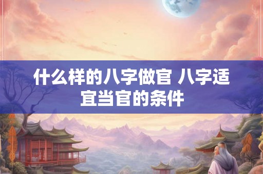 什么样的八字做官 八字适宜当官的条件 什么样的八字做官 八字适宜当官的条件