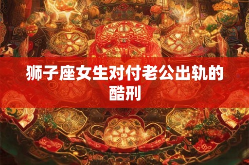 狮子座女生对付老公出轨的酷刑