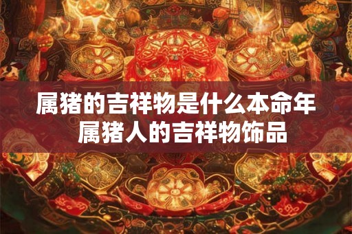属猪的吉祥物是什么本命年 属猪人的吉祥物饰品 属猪的吉祥物是什么本命年 属猪人的吉祥物饰品