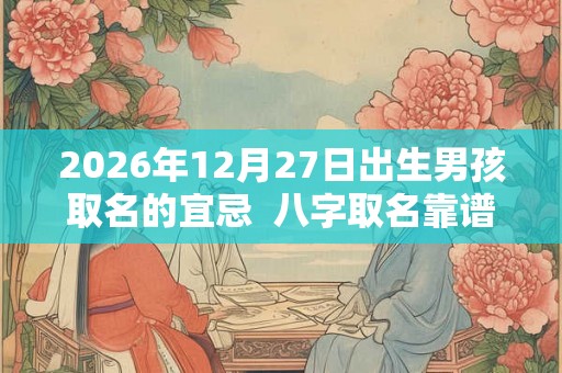 2026年12月27日出生男孩取名的宜忌 八字取名靠谱吗 2026年12月27日出生男孩取名的宜忌 八字取名靠谱吗