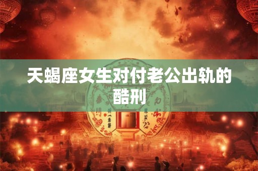 天蝎座女生对付老公出轨的酷刑