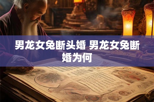 男龙女兔断头婚 男龙女兔断婚为何 男龙女兔断头婚 男龙女兔断婚为何