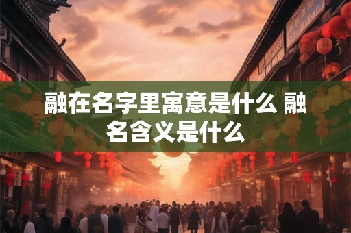 融在名字里寓意是什么 融名含义是什么