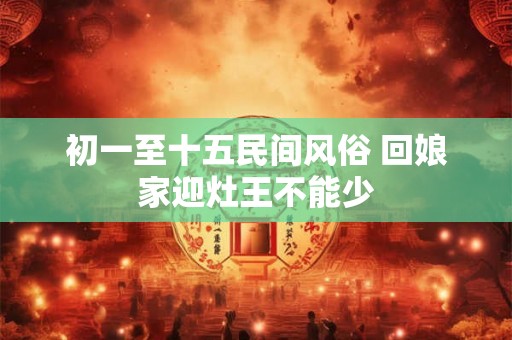 初一至十五民间风俗 回娘家迎灶王不能少