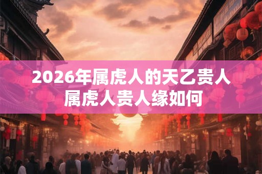 2026年属虎人的天乙贵人 属虎人贵人缘如何 2026年属虎人的天乙贵人 属虎人贵人缘如何