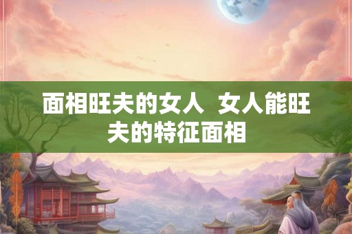 面相旺夫的女人 女人能旺夫的特征面相 面相旺夫的女人 女人能旺夫的特征面相