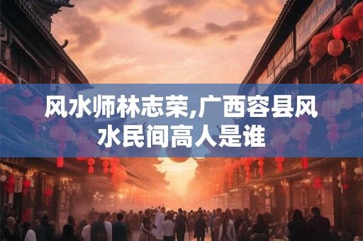 风水师林志荣,广西容县风水民间高人是谁