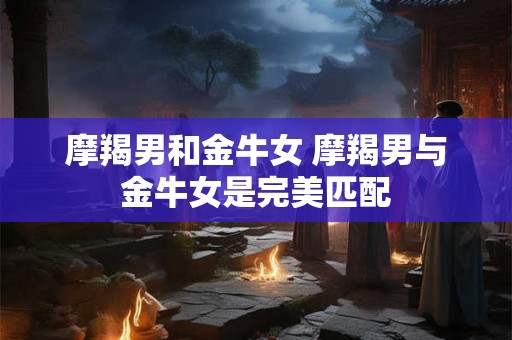 摩羯男和金牛女 摩羯男与金牛女是完美匹配