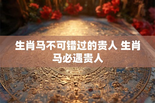 生肖马不可错过的贵人 生肖马必遇贵人