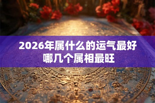 2026年属什么的运气最好 哪几个属相最旺