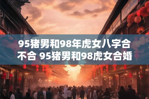 95猪男和98年虎女八字合不合 95猪男和98虎女合婚八字相符吗