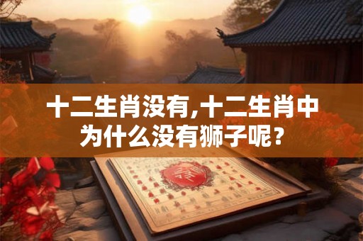 十二生肖没有,十二生肖中为什么没有狮子呢? 十二生肖没有,十二生肖中为什么没有狮子呢?