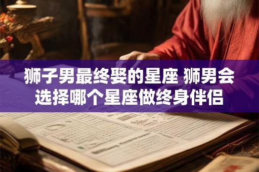 狮子男最终娶的星座 狮男会选择哪个星座做终身伴侣
