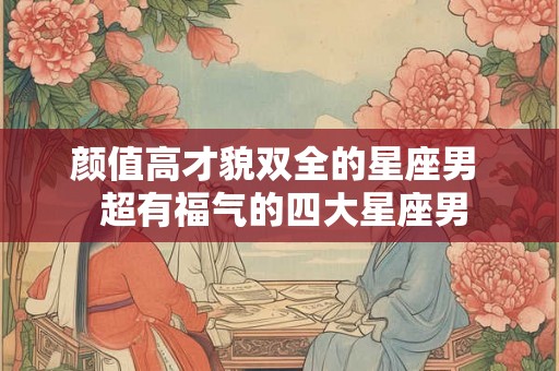 颜值高才貌双全的星座男  超有福气的四大星座男